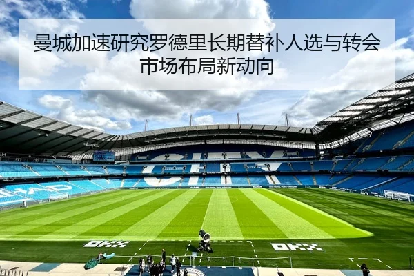 曼城加速研究罗德里长期替补人选与转会市场布局新动向