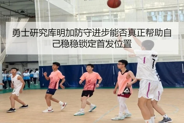 勇士研究库明加防守进步能否真正帮助自己稳稳锁定首发位置